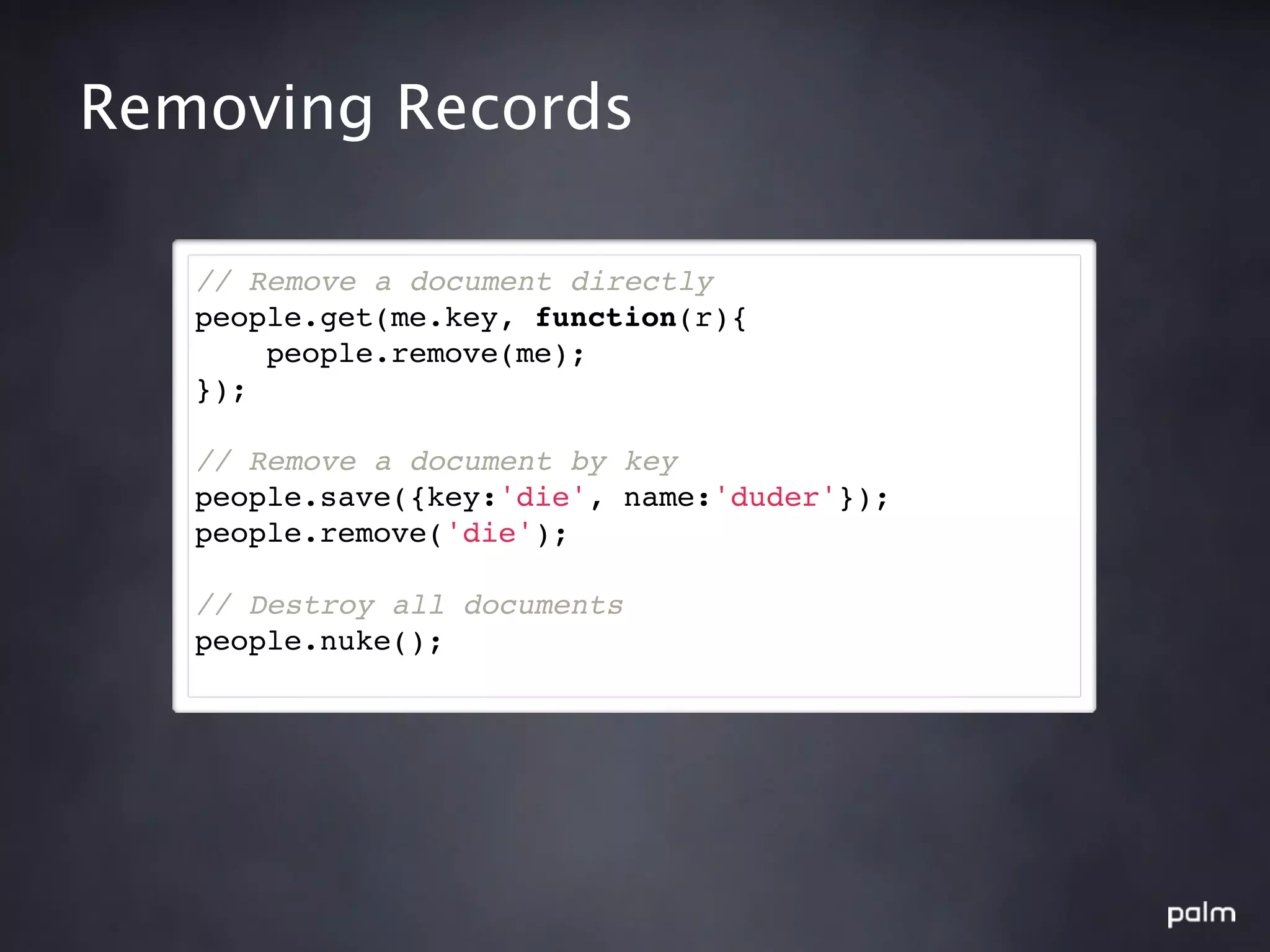 Removing Records

   // Remove a document directly
   people.get(me.key, function(r){
       people.remove(me);
   });

   // Remove a document by key
   people.save({key:'die', name:'duder'});
   people.remove('die');

   // Destroy all documents
   people.nuke();
 
