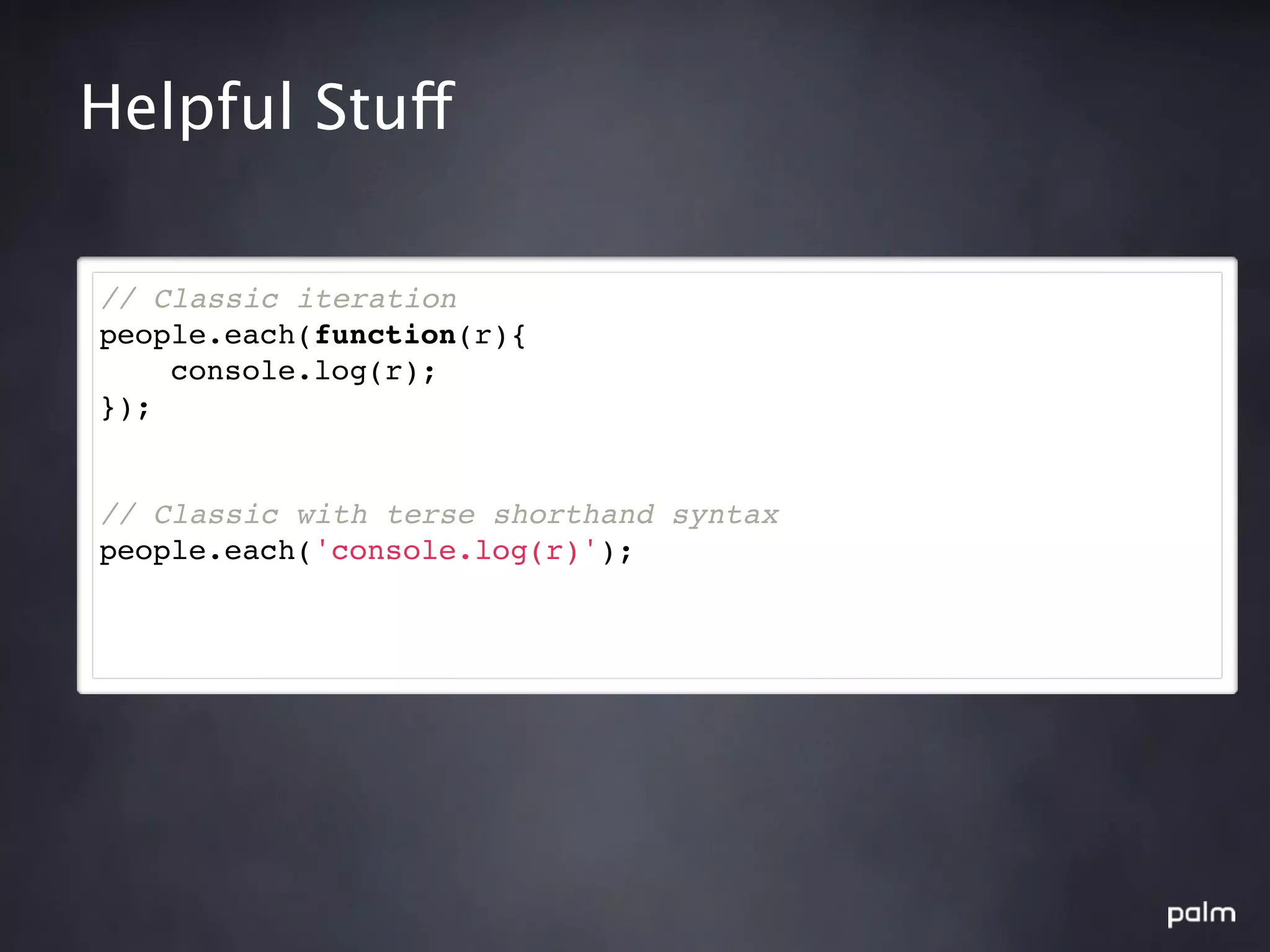 Helpful Stuff

// Classic iteration
people.each(function(r){
    console.log(r);
});


// Classic with terse shorthand syntax
people.each('console.log(r)');
 