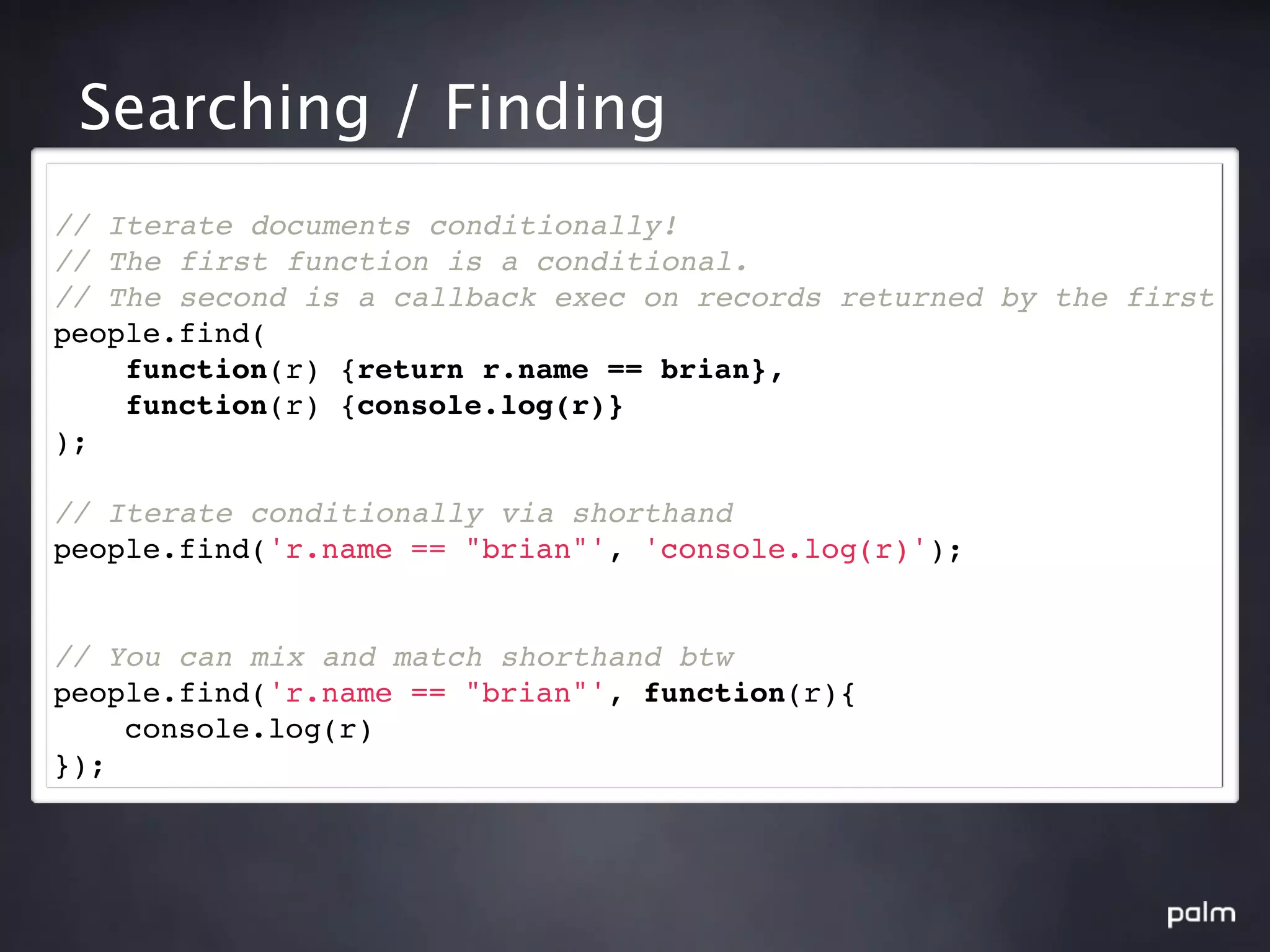 Searching / Finding
// Iterate documents conditionally!
// The first function is a conditional.
// The second is a callback exec on records returned by the first
people.find(
    function(r) {return r.name == brian},
    function(r) {console.log(r)}
);

// Iterate conditionally via shorthand
people.find('r.name == "brian"', 'console.log(r)');


// You can mix and match shorthand btw
people.find('r.name == "brian"', function(r){
    console.log(r)
});
 