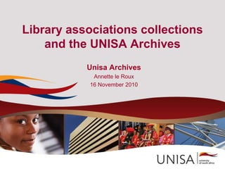 Library associations collections
and the UNISA Archives
Unisa Archives
Annette le Roux
16 November 2010
 