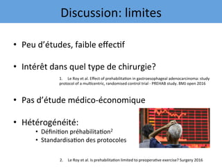 •  Peu	d’études,	faible	eﬀec7f	
•  Intérêt	dans	quel	type	de	chirurgie?	
	
	
•  Pas	d’étude	médico-économique	
•  Hétérogénéité:	
•  Déﬁni7on	préhabilita7on2	
•  Standardisa7on	des	protocoles	
	
1.  Le	Roy	et	al.	Eﬀect	of	prehabilita7on	in	gastroesophageal	adenocarcinoma:	study		
protocol	of	a	mul7centric,	randomised	control	trial	-	PREHAB	study.	BMJ	open	2016	
	
2.					Le	Roy	et	al.	Is	prehabilita7on	limited	to	preopera7ve	exercise?	Surgery	2016	
Discussion:	limites	
 