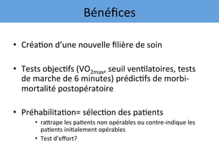 •  Créa7on	d’une	nouvelle	ﬁlière	de	soin	
	
•  Tests	objec7fs	(VO2max,	seuil	ven7latoires,	tests	
de	marche	de	6	minutes)	prédic7fs	de	morbi-
mortalité	postopératoire	
	
•  Préhabilita7on=	sélec7on	des	pa7ents	
•  raqrape	les	pa7ents	non	opérables	ou	contre-indique	les	
pa7ents	ini7alement	opérables	
•  Test	d’eﬀort?	
	
Bénéﬁces	
 