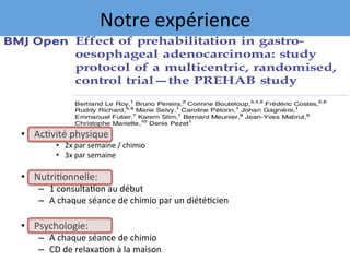 •  Ac7vité	physique	
•  2x	par	semaine	/	chimio	
•  3x	par	semaine	
•  Nutri7onnelle:	
–  1	consulta7on	au	début	
–  A	chaque	séance	de	chimio	par	un	diété7cien	
•  Psychologie:	
–  A	chaque	séance	de	chimio	
–  CD	de	relaxa7on	à	la	maison	
Notre	expérience	
 