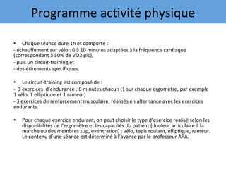 •  Chaque	séance	dure	1h	et	comporte	:	
-	échauﬀement	sur	vélo	:	6	à	10	minutes	adaptées	à	la	fréquence	cardiaque	
(correspondant	à	50%	de	VO2	pic),		
-	puis	un	circuit-training	et		
-	des	é7rements	spéciﬁques.		
•  Le	circuit-training	est	composé	de	:	
-		3	exercices		d’endurance	:	6	minutes	chacun	(1	sur	chaque	ergomètre,	par	exemple	
1	vélo,	1	ellip7que	et	1	rameur)	
-	3	exercices	de	renforcement	musculaire,	réalisés	en	alternance	avec	les	exercices	
endurants.		
•  Pour	chaque	exercice	endurant,	on	peut	choisir	le	type	d’exercice	réalisé	selon	les	
disponibilités	de	l’ergomètre	et	les	capacités	du	pa7ent	(douleur	ar7culaire	à	la	
marche	ou	des	membres	sup,	éventra7on)	:	vélo,	tapis	roulant,	ellip7que,	rameur.	
Le	contenu	d’une	séance	est	déterminé	à	l’avance	par	le	professeur	APA.		
Programme	ac7vité	physique	
 