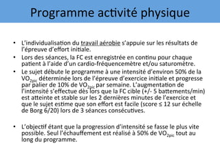 •  L’individualisa7on	du	travail	aérobie	s’appuie	sur	les	résultats	de	
l’épreuve	d’eﬀort	ini7ale.		
•  Lors	des	séances,	la	FC	est	enregistrée	en	con7nu	pour	chaque	
pa7ent	à	l’aide	d’un	cardio-fréquencemètre	et/ou	saturomètre.		
•  Le	sujet	débute	le	programme	à	une	intensité	d’environ	50%	de	la	
VO2pic	déterminée	lors	de	l’épreuve	d’exercice	ini7ale	et	progresse	
par	palier	de	10%	de	VO2pic	par	semaine.	L’augmenta7on	de	
l’intensité	s’eﬀectue	dès	lors	que	la	FC	cible	(+/-	5	baqements/min)	
est	aqeinte	et	stable	sur	les	2	dernières	minutes	de	l’exercice	et	
que	le	sujet	es7me	que	son	eﬀort	est	facile	(score	≤	12	sur	échelle	
de	Borg	6/20)	lors	de	3	séances	consécu7ves.		
•  L’objec7f	étant	que	la	progression	d’intensité	se	fasse	le	plus	vite	
possible.	Seul	l’échauﬀement	est	réalisé	à	50%	de	VO2pic	tout	au	
long	du	programme.		
Programme	ac7vité	physique	
 