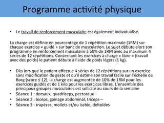 •  Le	travail	de	renforcement	musculaire	est	également	individualisé.		
	
La	charge	est	déﬁnie	en	pourcentage	de	1	répé77on	maximale	(1RM)	sur	
chaque	exercice	«	guidé	»	sur	banc	de	muscula7on.	Le	sujet	débute	alors	son	
programme	en	renforcement	musculaire	à	50%	de	1RM	avec	au	maximum	4	
séries	de	12	répé77ons.	Concernant	les	exercices	à	charge	«	libre	»	(travail	
avec	des	poids)	le	pa7ent	débute	à	l’aide	de	poids	légers	(1	kg).		
	
•  Dès	lors	que	le	pa7ent	eﬀectue	4	séries	de	12	répé77ons	sur	un	exercice	
sans	modiﬁca7on	du	geste	et	qu’il	es7me	son	travail	facile	sur	l’échelle	de	
Borg	(score	≤	12),	la	charge	est	augmentée	de	10%	de	1RM	pour	les	
exercices	guidés	et	de	1	kilo	pour	les	exercices	libres.	L’ensemble	des	
principaux	groupes	musculaires	est	sollicité	au	cours	de	la	semaine		
•  Séance	1	:	dorsaux,	quadriceps,	pectoraux	–	
•  Séance	2	:	biceps,	gainage	abdominal,	triceps	–			
•  Séance	3	:	trapézes,	mollets	et/ou	ischio,	deltoïdes		
Programme	ac7vité	physique	
 