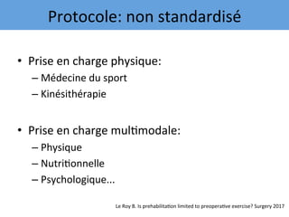 •  Prise	en	charge	physique:	
– Médecine	du	sport	
– Kinésithérapie	
•  Prise	en	charge	mul7modale:	
– Physique	
– Nutri7onnelle	
– Psychologique...	
Protocole:	non	standardisé	
Le	Roy	B.	Is	prehabilita7on	limited	to	preopera7ve	exercise?	Surgery	2017	
 