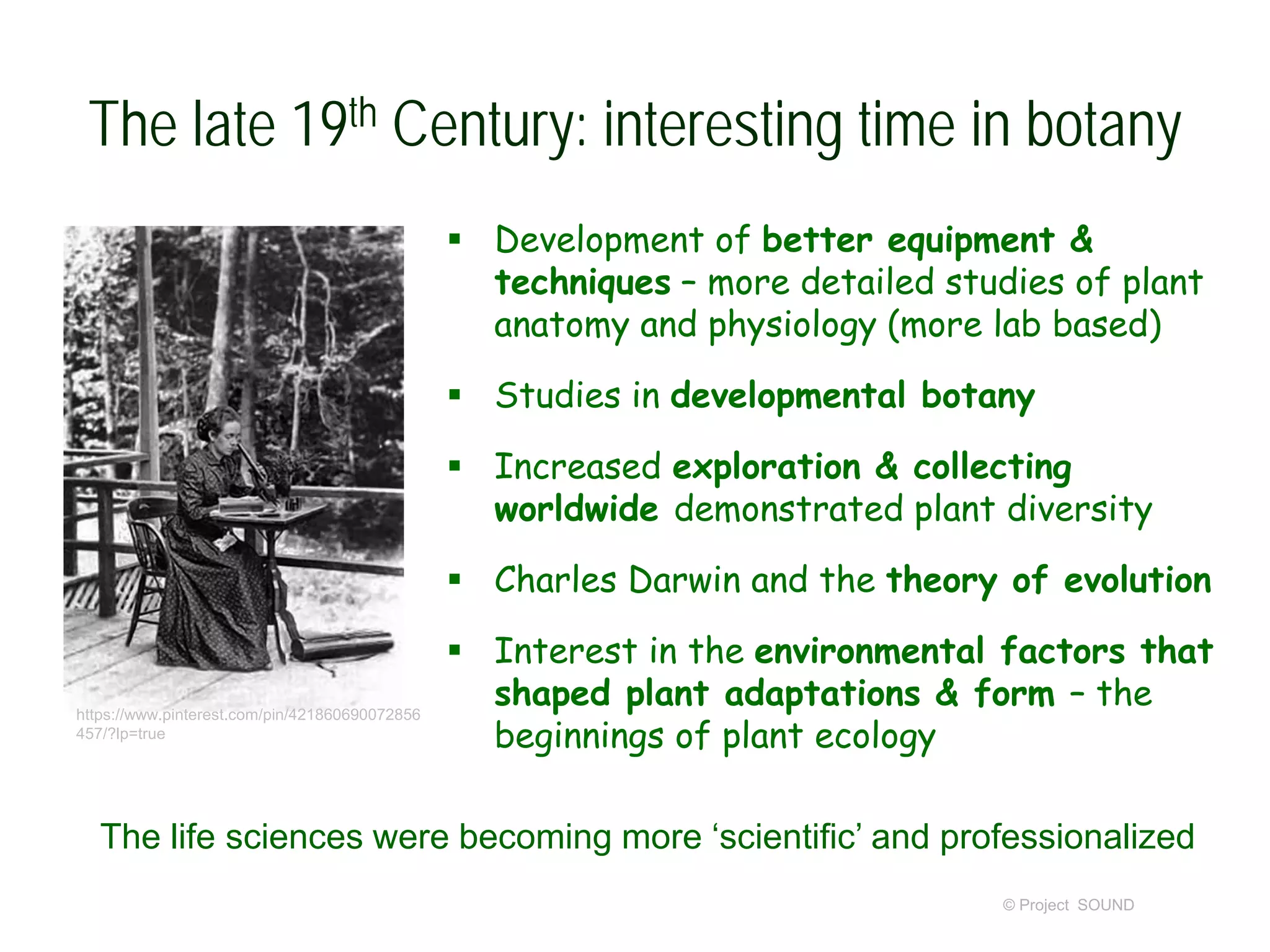 The late 19th Century: interesting time in botany
 Development of better equipment &
techniques – more detailed studies of plant
anatomy and physiology (more lab based)
 Studies in developmental botany
 Increased exploration & collecting
worldwide demonstrated plant diversity
 Charles Darwin and the theory of evolution
 Interest in the environmental factors that
shaped plant adaptations & form – the
beginnings of plant ecology
© Project SOUND
The life sciences were becoming more ‘scientific’ and professionalized
https://www.pinterest.com/pin/421860690072856
457/?lp=true
 