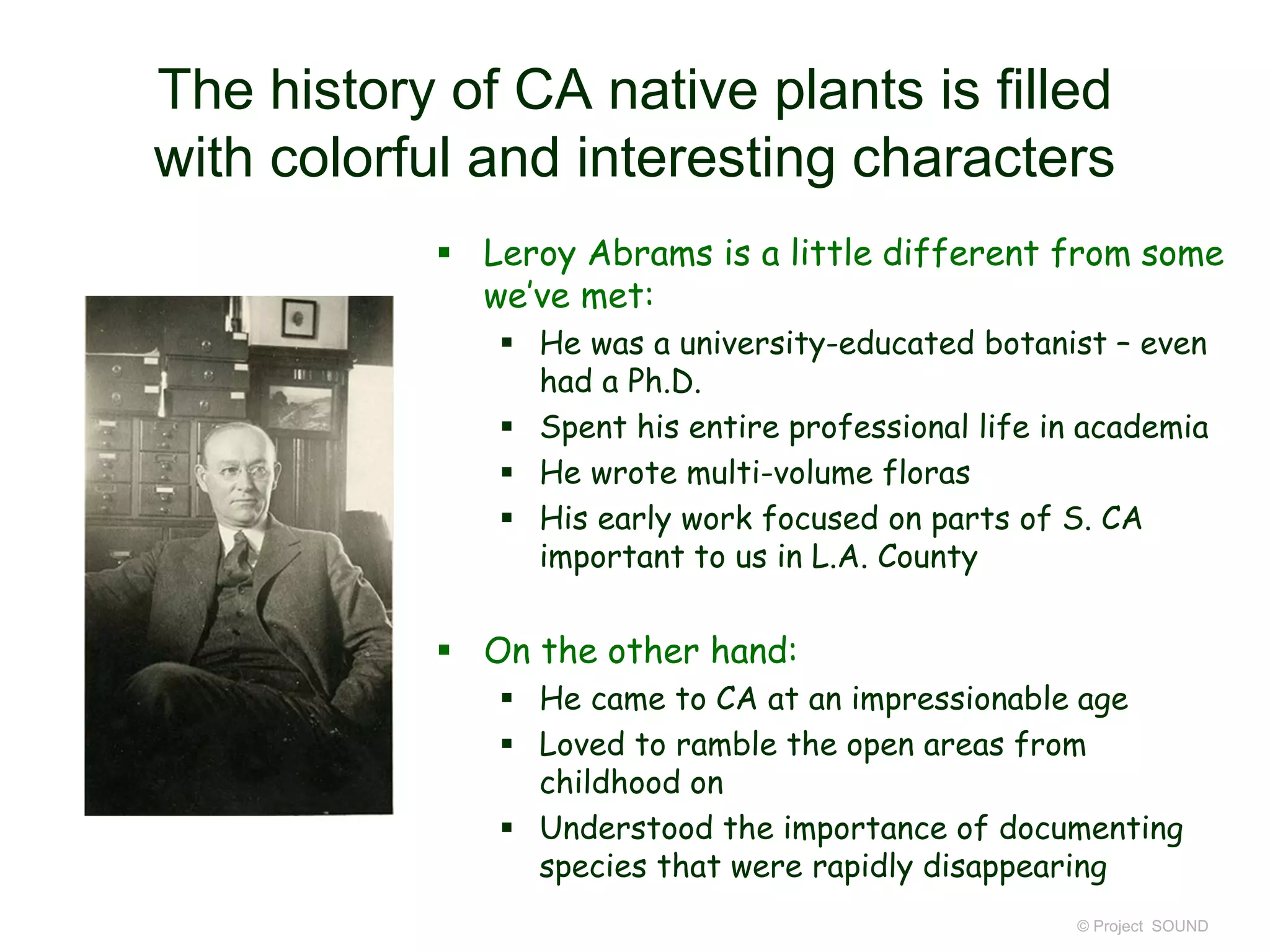 The history of CA native plants is filled
with colorful and interesting characters
 Leroy Abrams is a little different from some
we’ve met:
 He was a university-educated botanist – even
had a Ph.D.
 Spent his entire professional life in academia
 He wrote multi-volume floras
 His early work focused on parts of S. CA
important to us in L.A. County
 On the other hand:
 He came to CA at an impressionable age
 Loved to ramble the open areas from
childhood on
 Understood the importance of documenting
species that were rapidly disappearing
© Project SOUND
 