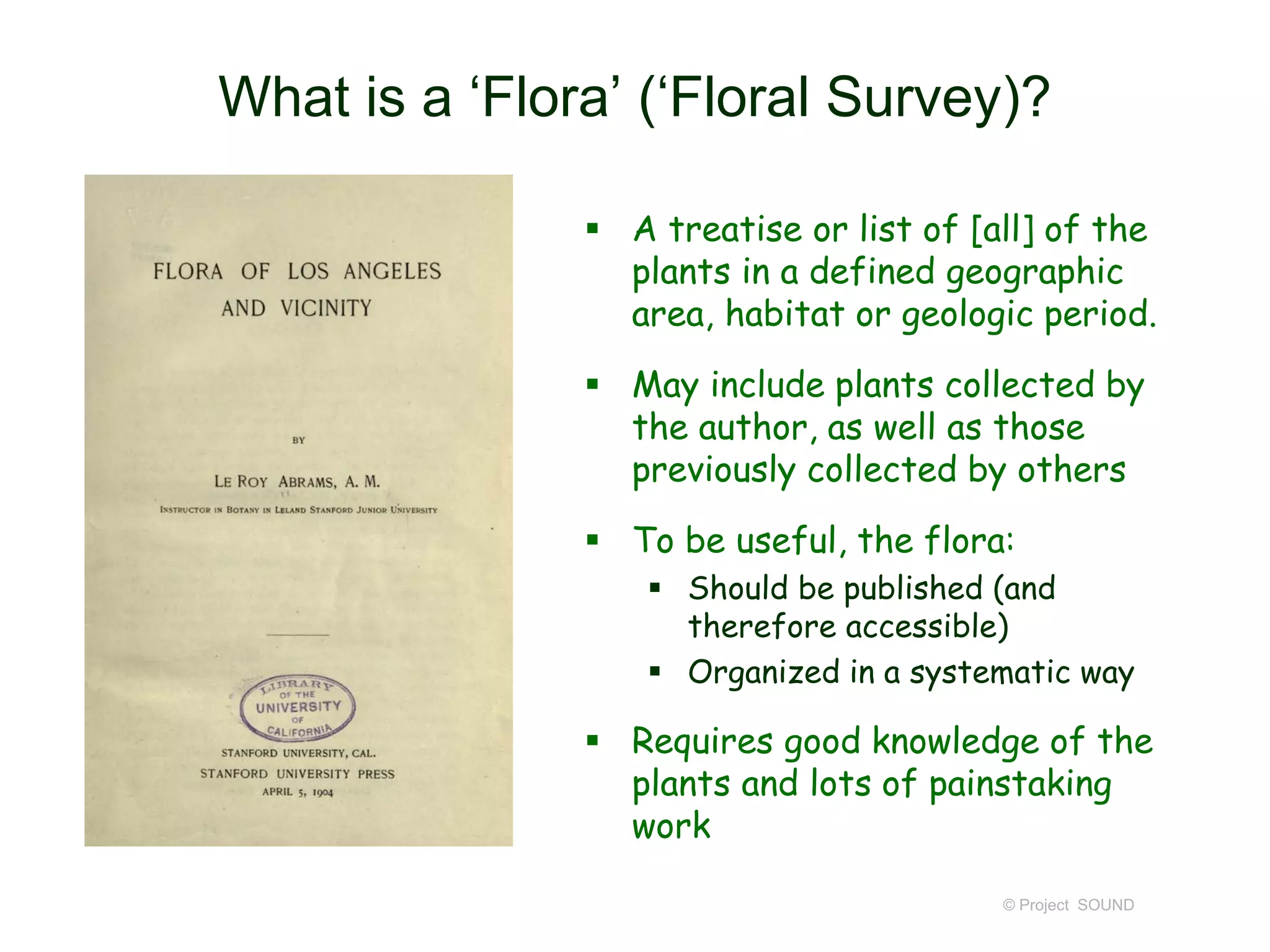 What is a ‘Flora’ (‘Floral Survey)?
 A treatise or list of [all] of the
plants in a defined geographic
area, habitat or geologic period.
 May include plants collected by
the author, as well as those
previously collected by others
 To be useful, the flora:
 Should be published (and
therefore accessible)
 Organized in a systematic way
 Requires good knowledge of the
plants and lots of painstaking
work
© Project SOUND
 