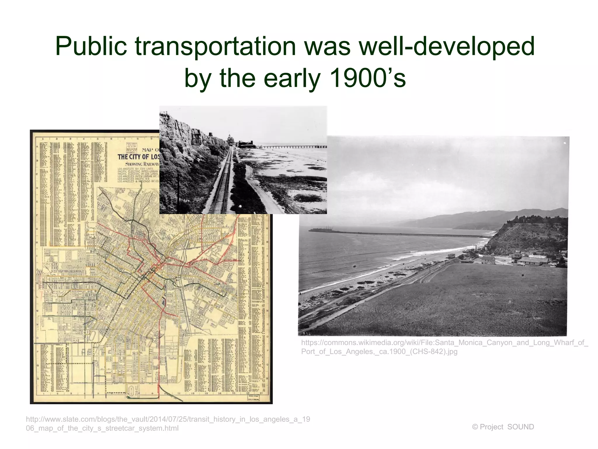 Public transportation was well-developed
by the early 1900’s
© Project SOUND
http://www.slate.com/blogs/the_vault/2014/07/25/transit_history_in_los_angeles_a_19
06_map_of_the_city_s_streetcar_system.html
https://commons.wikimedia.org/wiki/File:Santa_Monica_Canyon_and_Long_Wharf_of_
Port_of_Los_Angeles,_ca.1900_(CHS-842).jpg
 