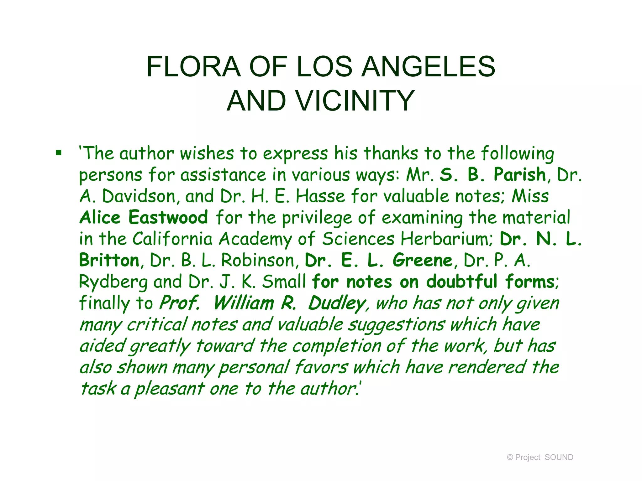  ‘The author wishes to express his thanks to the following
persons for assistance in various ways: Mr. S. B. Parish, Dr.
A. Davidson, and Dr. H. E. Hasse for valuable notes; Miss
Alice Eastwood for the privilege of examining the material
in the California Academy of Sciences Herbarium; Dr. N. L.
Britton, Dr. B. L. Robinson, Dr. E. L. Greene, Dr. P. A.
Rydberg and Dr. J. K. Small for notes on doubtful forms;
finally to Prof. William R. Dudley, who has not only given
many critical notes and valuable suggestions which have
aided greatly toward the completion of the work, but has
also shown many personal favors which have rendered the
task a pleasant one to the author.’
© Project SOUND
FLORA OF LOS ANGELES
AND VICINITY
 