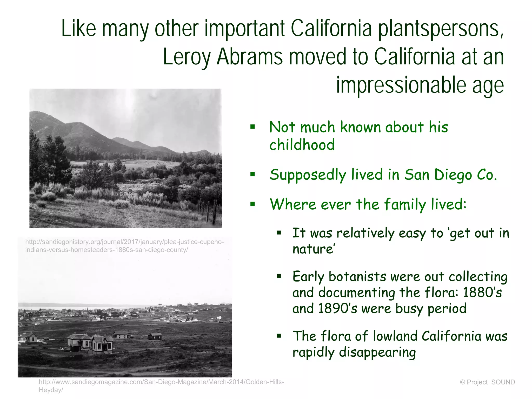 Like many other important California plantspersons,
Leroy Abrams moved to California at an
impressionable age
 Not much known about his
childhood
 Supposedly lived in San Diego Co.
 Where ever the family lived:
 It was relatively easy to ‘get out in
nature’
 Early botanists were out collecting
and documenting the flora: 1880’s
and 1890’s were busy period
 The flora of lowland California was
rapidly disappearing
© Project SOUNDhttp://www.sandiegomagazine.com/San-Diego-Magazine/March-2014/Golden-Hills-
Heyday/
http://sandiegohistory.org/journal/2017/january/plea-justice-cupeno-
indians-versus-homesteaders-1880s-san-diego-county/
 