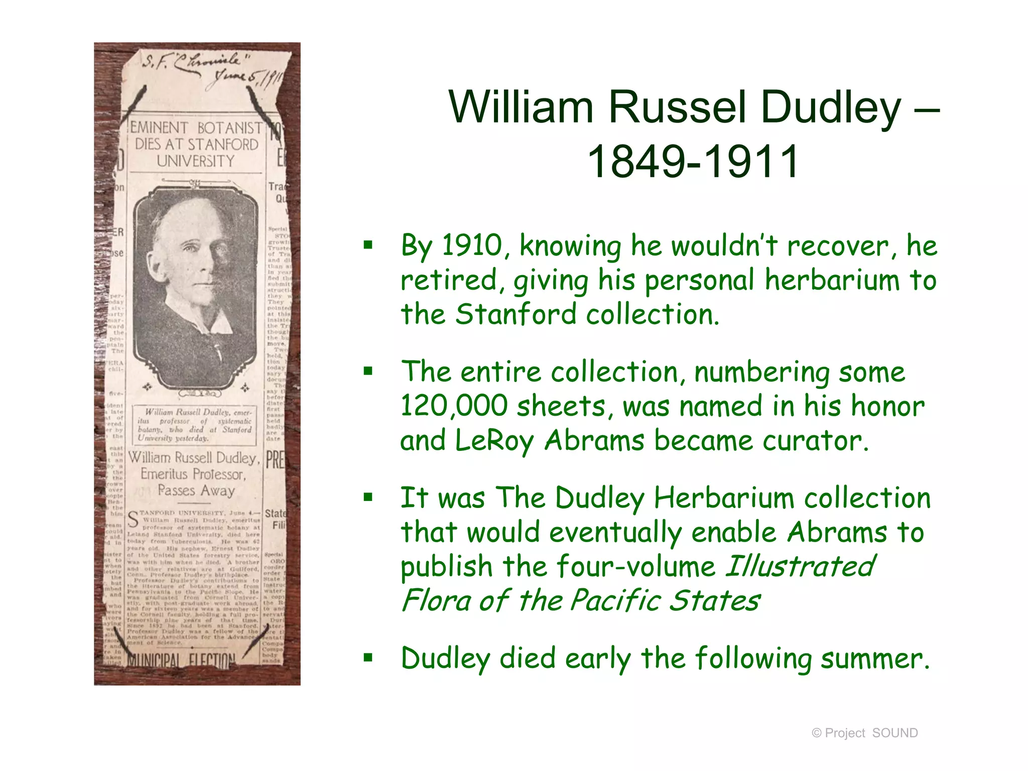 William Russel Dudley –
1849-1911
 By 1910, knowing he wouldn’t recover, he
retired, giving his personal herbarium to
the Stanford collection.
 The entire collection, numbering some
120,000 sheets, was named in his honor
and LeRoy Abrams became curator.
 It was The Dudley Herbarium collection
that would eventually enable Abrams to
publish the four-volume Illustrated
Flora of the Pacific States
 Dudley died early the following summer.
© Project SOUND
 