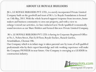 ABOUT LE ROYALE BUILDERS
:M/s. LE ROYALE BUILDERS PVT. LTD., is a newly incorporated Private Limited
Company built on the goodwill and trust of M/s. Le Royale Foundations is formed
on 13th May, 2011.With the whole hearted support/response from investors, home
makers and business community to own our property, and with a view to
enlarge/extend our activities, we have inducted new/fresh/qualified/economically
sound investors as our Share Holders and formed this new Private Limited Company.
M/s. LE ROYALE BUILDERS PVT. LTD. is having its Corporate Registered Office
at No.1, Nehru Street, Flat-D, II Floor, Royale Enclave, Razack Garden,
Arumbakkam, Chennai-106.
Our Company which is in infant stage is taken parental care by team of well qualified
professionals who by their expert knowledge and vide working experience will make
the Company PIONEER in near future. Our Company is emerging as a LEADER in
construction industry.
 