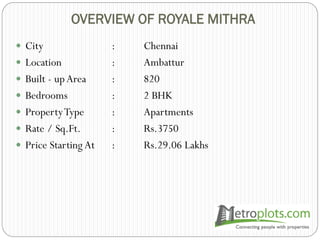 OVERVIEW OF ROYALE MITHRA
 City : Chennai
 Location : Ambattur
 Built - upArea : 820
 Bedrooms : 2 BHK
 PropertyType : Apartments
 Rate / Sq.Ft. : Rs.3750
 Price Starting At : Rs.29.06 Lakhs
 