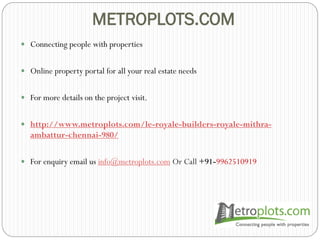 METROPLOTS.COM
 Connecting people with properties
 Online property portal for all your real estate needs
 For more details on the project visit.
 http://www.metroplots.com/le-royale-builders-royale-mithra-
ambattur-chennai-980/
 For enquiry email us info@metroplots.com Or Call +91-9962510919
 