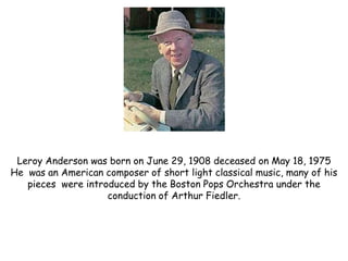 Leroy Anderson was born on June 29, 1908 deceased on May 18, 1975
He was an American composer of short light classical music, many of his
   pieces were introduced by the Boston Pops Orchestra under the
                    conduction of Arthur Fiedler.
 