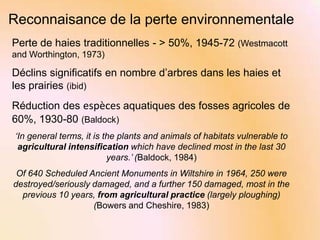 Reconnaisance de la perte environnementale
Perte de haies traditionnelles - > 50%, 1945-72 (Westmacott
and Worthington, 1973)

Déclins significatifs en nombre d’arbres dans les haies et
les prairies (ibid)

Réduction des espèces aquatiques des fosses agricoles de
60%, 1930-80 (Baldock)
‘In general terms, it is the plants and animals of habitats vulnerable to
agricultural intensification which have declined most in the last 30
years.’ (Baldock, 1984)
Of 640 Scheduled Ancient Monuments in Wiltshire in 1964, 250 were
destroyed/seriously damaged, and a further 150 damaged, most in the
previous 10 years, from agricultural practice (largely ploughing)
(Bowers and Cheshire, 1983)

 