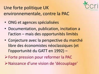 Une forte politique UK
environnementale, contre la PAC
• ONG et agences spécialisées
• Documentation, publication, incitation a
l’action – mais des opportunités limités
• Conjecture avec la perspective du marché
libre des économistes néoclassiques (et
l’opportunité du GATT en 1992) –
Forte pression pour reformer la PAC
Naissance d’une vision de ‘découplage’

 