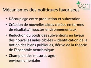 Mécanismes des politiques favorisées
• Découplage entre production et subvention
• Création de nouvelles aides ciblées en termes
de résultats/impactes environnementaux
• Réduction du poids des subventions en faveur
des nouvelles aides ciblées – identification de la
notion des biens publiques, dérive de la théorie
de l’économie néoclassique
• Champion des mesures agroenvironnementales

 