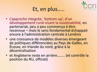 Et, en plus…..
• L’approche integrée, ‘bottom-up’, d’un
développement rural visant la soutenabilité, en
partenariat, peu a peu commença à être
reconnue – mais le sens fondamental échappait
encore à l’administration centrale à Londres
• une croissance de modèles diverses émergeant
de politiques différenciées au Pays de Galles, en
Écosse, en Irlande du nord, grâce à la
décentralisation
• et Angleterre reste en arrière…….. (et contrôle la
position du RU, officiel)

 