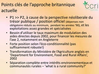 Points clés de l’approche britannique
actuelle
• P1 >> P2, à cause de la perspective néoliberale du
trésor publique / position officiel (dépenses non
obligatoire réduits au minimum, pendant les années ‘90), et les

•
•

•
•

exploitations assez grandes et spécialisées
Besoin d’utiliser le taux maximum de modulation des
aides directes depuis 2002, pour financer les mesures de
l’axe 2, notamment en Angleterre
Forte position selon l’éco-conditionnalité (pas
suffisamment robuste!)
Transformation du Ministère de l’Agriculture anglais en
‘Department for Environment, Food and Rural Affairs’,
2002
Séparation complète entre intérêts environnementaux et
communautés rurales – ‘what is a rural community?’

 