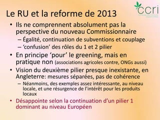 Le RU et la reforme de 2013
• Ils ne comprennent absolument pas la
perspective du nouveau Commissionnaire
– Égalité, continuation de subventions et couplage
– ‘confusion’ des rôles du 1 et 2 pilier

• En principe ‘pour’ le greening, mais en
pratique non (associations agricoles contre, ONGs aussi)
• Vision du deuxième pilier presque inexistante, en
Angleterre: mesures séparées, pas de cohérence
– Néanmoins, des exemples assez intéressante, au niveau
locale, et une résurgence de l’intérêt pour les produits
locaux

• Désappointe selon la continuation d’un pilier 1
dominant au niveau Européen

 