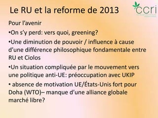 Le RU et la reforme de 2013
Pour l’avenir
•On s’y perd: vers quoi, greening?
•Une diminution de pouvoir / influence à cause
d’une différence philosophique fondamentale entre
RU et Ciolos
•Un situation compliquée par le mouvement vers
une politique anti-UE: préoccupation avec UKIP
• absence de motivation UE/États-Unis fort pour
Doha (WTO)– manque d’une alliance globale
marché libre?

 