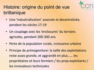 Histoire: origine du point de vue
brittanique
• Une ‘industrialisation’ avancée et decentralisée,
pendant les siècles 17-19
• Un couplage avec les ‘enclosures’ du terrains
agricoles, pendant 200-300 ans
• Perte de la population rurale, croissance urbaine
• Principe de primogeniture: la taille des exploitations
reste assez grande, et aggrandit en plus…… les
propriétaires et leurs fermiers / les prop-exploitants /
les innovateurs technicales

 