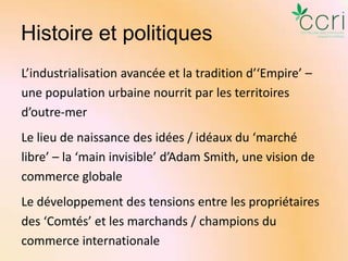 Histoire et politiques
L’industrialisation avancée et la tradition d’‘Empire’ –
une population urbaine nourrit par les territoires
d’outre-mer
Le lieu de naissance des idées / idéaux du ‘marché
libre’ – la ‘main invisible’ d’Adam Smith, une vision de
commerce globale

Le développement des tensions entre les propriétaires
des ‘Comtés’ et les marchands / champions du
commerce internationale

 