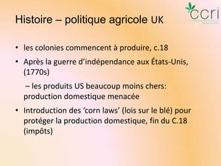 Histoire – politique agricole UK
• les colonies commencent à produire, c.18
• Après la guerre d’indépendance aux États-Unis,
(1770s)
– les produits US beaucoup moins chers:
production domestique menacée
• Introduction des ‘corn laws’ (lois sur le blé) pour
protéger la production domestique, fin du C.18
(impôts)

 