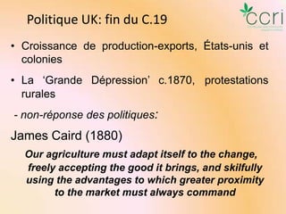 Politique UK: fin du C.19
• Croissance de production-exports, États-unis et
colonies

• La ‘Grande Dépression’ c.1870, protestations
rurales
- non-réponse des politiques:

James Caird (1880)
Our agriculture must adapt itself to the change,
freely accepting the good it brings, and skilfully
using the advantages to which greater proximity
to the market must always command

 