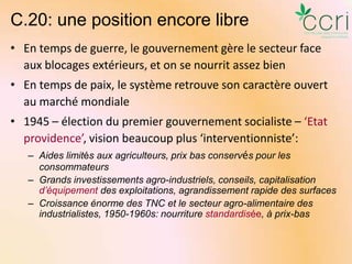 C.20: une position encore libre
• En temps de guerre, le gouvernement gère le secteur face
aux blocages extérieurs, et on se nourrit assez bien
• En temps de paix, le système retrouve son caractère ouvert
au marché mondiale
• 1945 – élection du premier gouvernement socialiste – ‘Etat
providence’, vision beaucoup plus ‘interventionniste’:
– Aides limités aux agriculteurs, prix bas conservés pour les
consommateurs
– Grands investissements agro-industriels, conseils, capitalisation
d’équipement des exploitations, agrandissement rapide des surfaces
– Croissance énorme des TNC et le secteur agro-alimentaire des
industrialistes, 1950-1960s: nourriture standardisée, à prix-bas

 