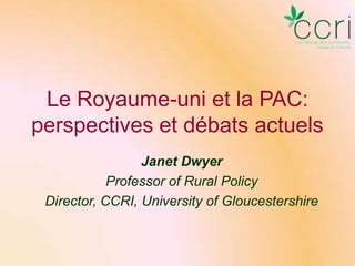 Le Royaume-uni et la PAC:
perspectives et débats actuels
Janet Dwyer
Professor of Rural Policy
Director, CCRI, University of Gloucestershire

 