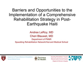 Barriers and Opportunities to the Implementation of a Comprehensive Rehabilitation Strategy in Post-Earthquake Haiti Andree LeRoy, MD Cheri Blauwet, MD Department of PM&R Spaulding Rehabilitation Network/Harvard Medical School 