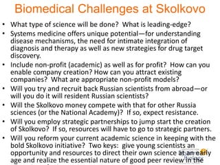 Biomedical Challenges at Skolkovo What type of science will be done?  What is leading-edge? Systems medicine offers unique potential—for understanding disease mechanisms, the need for intimate integration of diagnosis and therapy as well as new strategies for drug target discovery. Include non-profit (academic) as well as for profit?  How can you enable company creation? How can you attract existing companies?  What are appropriate non-profit models?   Will you try and recruit back Russian scientists from abroad—or will you do it will resident Russian scientists? Will the Skolkovo money compete with that for other Russia sciences (or the National Academy)?  If so, expect resistance. Will you employ strategic partnerships to jump start the creation of Skolkovo?  If so, resources will have to go to strategic partners. Will you reform your current academic science in keeping with the bold Skolkovo initiative?  Two keys:  give young scientists an opportunity and resources to direct their own science at an early age and realize the essential nature of good peer review in the allocation of science resources. 