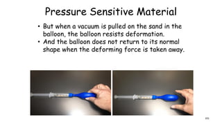 Pressure Sensitive Material
• But when a vacuum is pulled on the sand in the
balloon, the balloon resists deformation.
• And the balloon does not return to its normal
shape when the deforming force is taken away.
101
 