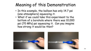 Meaning of this Demonstration
• In this example, the balloon has only 14.7 psi
(one atmosphere) squeezing it.
• What if we could take this experiment to the
bottom of a borehole where there was 10,000
psi (70 MPa) psi squeezing it. Can you imagine
how strong it would be then?
103
 