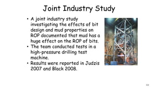 Joint Industry Study
• A joint industry study
investigating the effects of bit
design and mud properties on
ROP documented that mud has a
huge effect on the ROP of bits.
• The team conducted tests in a
high-pressure drilling test
machine.
• Results were reported in Judzis
2007 and Black 2008.
112
 
