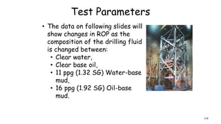 Test Parameters
• The data on following slides will
show changes in ROP as the
composition of the drilling fluid
is changed between:
• Clear water,
• Clear base oil,
• 11 ppg (1.32 SG) Water-base
mud,
• 16 ppg (1.92 SG) Oil-base
mud.
114
 
