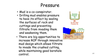 Pressure
• Mud is a co-conspirator.
• Drilling mud enables pressure
to have its effect by sealing
the surfaces of rock and
cuttings and preventing
filtrate from invading them
and weakening them.
• There are big opportunities to
increase ROP through innovative
mud design which allows filtrate
to invade the crushed cutting,
while maintaining good borehole
control. 127
 
