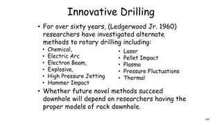 Innovative Drilling
• For over sixty years, (Ledgerwood Jr. 1960)
researchers have investigated alternate
methods to rotary drilling including:
• Chemical,
• Electric Arc
• Electron Beam,
• Explosive,
• High Pressure Jetting
• Hammer Impact
• Laser
• Pellet Impact
• Plasma
• Pressure Fluctuations
• Thermal
• Whether future novel methods succeed
downhole will depend on researchers having the
proper models of rock downhole.
130
 