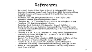 References
• Black, Alan D. Ronald G. Bland, David A. Curry, L.W. Ledgerwood III, Homer A.
Robertson, Arnis Judzis, Umesh Prasad, Timothy Grant, 2008, Optimization of Deep
Drilling Performance with Improvements in Drill Bit and Drilling Fluid Design,
IADC/SPE 112731
• Bredthauer, R.O., 1955, Strength Characteristics of Rock Samples Under
Hydrostatic Pressure, Rice University Master’s Thesis.
• Cunningham, R.A., The Effect of Hydrostatic Stress on the Drilling Rates of Rock
Formations, 1955, Rice University Master’s Thesis.
• Cunningham, R.A. & Eenink, J.G., 1958, Laboratory Study of the Effect of
Overburden, Formation and Mud Column Pressures on Drilling Rates of Permeable
Formations, Presented at the 33rd Annual Fall Meeting of the Society of Petroleum
Engineers, Houston.
• Detournay, E. & Tan, C.P., 2002, Dependence of Drilling Specific Energy on Bottom-
Hole Pressure in Shales, SPE/ISRM 78221, presented at the SPE/ISRM Rock
Mechanics Conference, Irving, TX.
• Dupriest, Fred E., and William L. Koederitz, 2005, Maximizing Drill Rates with Real-
Time Surveillance of Mechanical Specific Energy, SPE/IADC 92194
• Feenstra R. & J.J.M. Van Leeuwen, 1964, Full Scale Experiments on Jets in
Impermeable Rock Drilling, Journal of Petroleum Technology, March, pp 329-336.
• Garnier, A.J. and Van Lingen, 1958, N.H., Phenomena Affecting Drilling Rates at
Depth, Trans AIME 217.
131
 