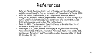 References
• Rafatian, Navid, Modeling the Effect of Pressure on Rock Strengthening
and Mechanical Specific Energy, University of Tulsa Master’s Thesis, 2008
• Rafatian, Navid, Stefan Miska, L.W. Ledgerwood, Ramadan Ahmed,
Mengjiao Yu, Nicholas Takach, Experimental Study of MSE of a Single PDC
Cutter under Simulated Pressurized Conditions, SPE 119302 SPE/IADC
Drilling Conference, Amsterdam, The Netherlands.
• Teale, R., 1964, The Concept of Specific Energy in Rock Drilling, Int. J.
Rock Mech. Mining Sci. vol 2, pp 57-73.
• Van Lingen, N.H.,, 1961, Bottom Scavenging-A Major Factor Governing
Penetration Rates At Depth, Journal of Petroleum Tech., Feb, pp 187-196.
• Von Karman, Zeitschrift des Vereines Deutscher Ingenieure No 42, Band
55, Oktober 21, 1911
133
 
