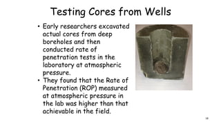 Testing Cores from Wells
• Early researchers excavated
actual cores from deep
boreholes and then
conducted rate of
penetration tests in the
laboratory at atmospheric
pressure.
• They found that the Rate of
Penetration (ROP) measured
at atmospheric pressure in
the lab was higher than that
achievable in the field.
18
 