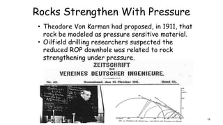 Rocks Strengthen With Pressure
• Theodore Von Karman had proposed, in 1911, that
rock be modeled as pressure sensitive material.
• Oilfield drilling researchers suspected the
reduced ROP downhole was related to rock
strengthening under pressure.
19
 