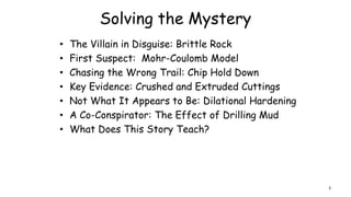 Solving the Mystery
• The Villain in Disguise: Brittle Rock
• First Suspect: Mohr-Coulomb Model
• Chasing the Wrong Trail: Chip Hold Down
• Key Evidence: Crushed and Extruded Cuttings
• Not What It Appears to Be: Dilational Hardening
• A Co-Conspirator: The Effect of Drilling Mud
• What Does This Story Teach?
3
 