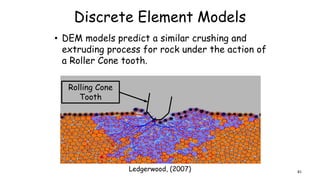 Discrete Element Models
• DEM models predict a similar crushing and
extruding process for rock under the action of
a Roller Cone tooth.
Ledgerwood, (2007)
Rolling Cone
Tooth
81
 