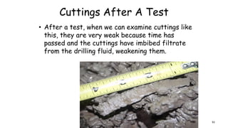 Cuttings After A Test
• After a test, when we can examine cuttings like
this, they are very weak because time has
passed and the cuttings have imbibed filtrate
from the drilling fluid, weakening them.
92
 